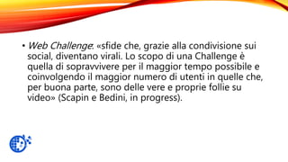 • Web Challenge: «sfide che, grazie alla condivisione sui
social, diventano virali. Lo scopo di una Challenge è
quella di sopravvivere per il maggior tempo possibile e
coinvolgendo il maggior numero di utenti in quelle che,
per buona parte, sono delle vere e proprie follie su
video» (Scapin e Bedini, in progress).
 