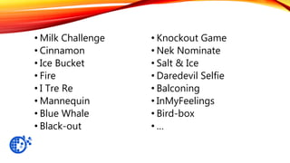 • Milk Challenge
• Cinnamon
• Ice Bucket
• Fire
• I Tre Re
• Mannequin
• Blue Whale
• Black-out
• Knockout Game
• Nek Nominate
• Salt & Ice
• Daredevil Selfie
• Balconing
• InMyFeelings
• Bird-box
• …
 