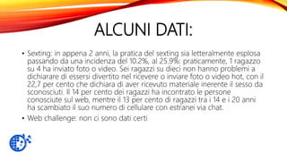 ALCUNI DATI:
• Sexting: in appena 2 anni, la pratica del sexting sia letteralmente esplosa
passando da una incidenza del 10.2%, al 25.9%: praticamente, 1 ragazzo
su 4 ha inviato foto o video. Sei ragazzi su dieci non hanno problemi a
dichiarare di essersi divertito nel ricevere o inviare foto o video hot, con il
22,7 per cento che dichiara di aver ricevuto materiale inerente il sesso da
sconosciuti. Il 14 per cento dei ragazzi ha incontrato le persone
conosciute sul web, mentre il 13 per cento di ragazzi tra i 14 e i 20 anni
ha scambiato il suo numero di cellulare con estranei via chat.
• Web challenge: non ci sono dati certi
 
