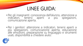 LINEE GUIDA:
• Per gli insegnanti: conoscenza dell’alunno, attenzione a
indicatori, tenersi aperti a più spiegazioni,
comunicazione aperta.
• Per i genitori: attenzione a indicatori, tenersi aperti a
più spiegazioni, comunicazione aperta, educazione
alle emozioni, preparazione su linguaggio e strumenti
usati, disponibilità a chiedere aiuto.
 
