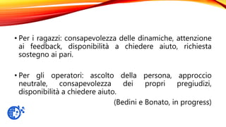 • Per i ragazzi: consapevolezza delle dinamiche, attenzione
ai feedback, disponibilità a chiedere aiuto, richiesta
sostegno ai pari.
• Per gli operatori: ascolto della persona, approccio
neutrale, consapevolezza dei propri pregiudizi,
disponibilità a chiedere aiuto.
(Bedini e Bonato, in progress)
 