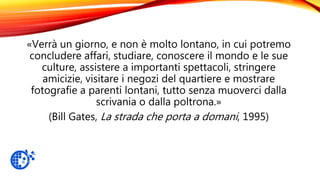«Verrà un giorno, e non è molto lontano, in cui potremo
concludere affari, studiare, conoscere il mondo e le sue
culture, assistere a importanti spettacoli, stringere
amicizie, visitare i negozi del quartiere e mostrare
fotografie a parenti lontani, tutto senza muoverci dalla
scrivania o dalla poltrona.»
(Bill Gates, La strada che porta a domani, 1995)
 