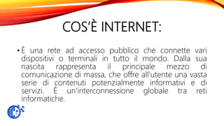 COS’È INTERNET:
• È una rete ad accesso pubblico che connette vari
dispositivi o terminali in tutto il mondo. Dalla sua
nascita rappresenta il principale mezzo di
comunicazione di massa, che offre all’utente una vasta
serie di contenuti potenzialmente informativi e di
servizi. È un’interconnessione globale tra reti
informatiche.
 