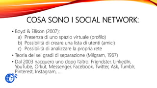 COSA SONO I SOCIAL NETWORK:
• Boyd & Ellison (2007):
a) Presenza di uno spazio virtuale (profilo)
b) Possibilità di creare una lista di utenti (amici)
c) Possibilità di analizzare la propria rete
• Teoria dei sei gradi di separazione (Milgram, 1967)
• Dal 2003 nacquero uno dopo l’altro: Friendster, LinkedIn,
YouTube, Orkut, Messenger, Facebook, Twitter, Ask, Tumblr,
Pinterest, Instagram, …
 