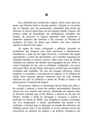 II

      Era, sobretudo por ocasião das viagens, muito curtas para seu
gosto, que Maurice fazia à morada paterna e durante as excursões
que se seguiam, que seu pensamento, estimulado pela poesia da
natureza, se elevava para Deus em um impulso rápido e seguro. Ele
gostava então de perambular nos desfiladeiros selvagens dos
montes, de percorrer os lugares apartados onde ressoavam o
murmúrio perpétuo das torrentes e das cascatas, as florestas de
pinheiros, de faias, de larices que cobrem com suas sombrias
cúpulas os declives dos Alpes.
      Os sopros de vento, esfregando a galharia, lançando na
profundeza dos bosques suas notas queixosas e harmoniosas,
semelhantes à ação de um órgão invisível, o murmúrio das águas
esguichantes, o canto dos passarinhos, até o barulho longínquo do
machado batendo os troncos sonoros, todas essas vozes da solidão
embalam seu espírito, lhe falando uma linguagem de paz. Sobre os
cumes banhados de luz, sob as abóbadas verdejantes, sua prece
subia para Deus de uma forma mais pura e ardente que nos templos
invadidos pela multidão. No seio dos bosques cheirosos, retiros
sombrios e escondidos o convidavam ao repouso. E os milhares de
ruídos desta natureza alpestre formavam para ele uma melodia
deliciosa na qual se inebriava a ponto de olvidar as horas e de
deixar passar o momento de retorno.
      Ele precisou, todavia, se desarraigar dessas festas dos olhos e
do coração e retomar o curso dos estudos interrompidos. Maurice
passou em seus exames com sucesso. Hesitando em seguida entre
as diversas carreiras que se lhe abriam, a convite de seu pai, fez
Direito, recebeu o título de advogado e começou a exercer a
profissão no fórum de Milão. Sua eloqüência ousada, exercitada,
sua viva imaginação, o estudo aprofundado das causas a ele
confiadas, o fizeram logo se distinguir no mundo dos tribunais; um
brilhante porvir sorria à sua ambição se tivesse querido curvar sua
consciência às sutilezas da trapaça e da política, fazendo-se um
 