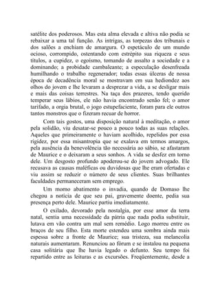 satélite dos poderosos. Mas esta alma elevada e altiva não podia se
rebaixar a uma tal função. As intrigas, as torpezas dos tribunais e
dos salões a enchiam de amargura. O espetáculo de um mundo
ocioso, corrompido, ostentando com estrépito sua riqueza e seus
títulos, a cupidez, o egoísmo, tomando de assalto a sociedade e a
dominando; a probidade cambaleante; a especulação desenfreada
humilhando o trabalho regenerador; todas essas úlceras de nossa
época de decadência moral se mostravam em sua hediondez aos
olhos do jovem e lhe levaram a desprezar a vida, a se desligar mais
e mais das coisas terrestres. Na taça dos prazeres, tendo querido
temperar seus lábios, ele não havia encontrado senão fel; o amor
tarifado, a orgia brutal, o jogo estupefaciente, foram para ele outros
tantos monstros que o fizeram recuar de horror.
      Com tais gostos, uma disposição natural à meditação, o amor
pela solidão, viu desatar-se pouco a pouco todas as suas relações.
Aqueles que primeiramente o haviam acolhido, repelidos por essa
rigidez, por essa misantropia que se exalava em termos amargos,
pela ausência da benevolência tão necessária ao sábio, se afastaram
de Maurice e o deixaram a seus sonhos. A vida se desfez em torno
dele. Um desgosto profundo apoderou-se do jovem advogado. Ele
recusava as causas maléficas ou duvidosas que lhe eram ofertadas e
viu assim se reduzir o número de seus clientes. Suas brilhantes
faculdades permaneceram sem emprego.
      Um morno abatimento o invadia, quando de Domaso lhe
chegou a notícia de que seu pai, gravemente doente, pedia sua
presença perto dele. Maurice partiu imediatamente.
      O exilado, devorado pela nostalgia, por esse amor da terra
natal, sentia uma necessidade da pátria que nada podia substituir,
lutava em vão contra um mal sem remédio. Logo morreu entre os
braços de seu filho. Esta morte estendeu uma sombra ainda mais
espessa sobre a fronte de Maurice; sua tristeza, sua melancolia
naturais aumentaram. Renunciou ao fórum e se instalou na pequena
casa solitária que lhe havia legado o defunto. Seu tempo foi
repartido entre as leituras e as excursões. Freqüentemente, desde a
 