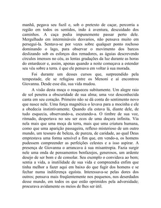manhã, pegava seu fuzil e, sob o pretexto de caçar, percorria a
região em todos os sentidos, indo à aventura, descuidado dos
caminhos. A caça podia impunemente passar perto dele.
Mergulhado em intermináveis desvarios, não pensava muito em
perseguí-la. Sentava-se por vezes sobre qualquer ponto rochoso
dominando o lago, para observar o movimento dos barcos
deslizando sob os esforços dos remadores, as águias descrevendo
círculos imensos no céu, as lentas gradações da luz durante as horas
do entardecer e, assim, apenas quando a noite começava a estender
seu véu sobre a terra. é que ele pensava em voltar à sua morada.
      Foi durante um desses cursos que, surpreendido pela
tempestade, ele se refugiou entre os Menoni e aí encontrou
Giovanna. Desde esse dia, sua vida mudou.
      A visão desta moça o reaqueceu subitamente. Um alegre raio
de sol penetra a obscuridade de sua alma; uma voz desconhecida
canta em seu coração. Primeiro não se dá conta do sentimento novo
que nasce nele. Uma força magnética o levava para a mocinha e ele
a obedecia instintivamente. Quando ela estava lá, diante dele, de
tudo esquecia, observando-a, escutando-a. O timbre de sua voz,
ritmado, despertava no seu ser ecos de uma doçura infinita. Via
nela mais que uma moça da terra, mais que uma criatura humana,
como que uma aparição passageira, reflexo misterioso de um outro
mundo, um tesouro de beleza, de pureza, de caridade, ao qual Deus
emprestava uma forma sensível a fim que, em vendo-a, os homens
pudessem compreender as perfeições celestes e a isso aspirar. A
presença de Giovanna o arrancava à sua misantropia. Fazia surgir
nele uma onda de pensamentos benfazejos, generosos, um ardente
desejo de ser bom e de consolar. Seu exemplo o convidava ao bem;
sentia a vida, a inutilidade de sua vida e compreendia enfim que
tinha melhor a fazer aqui em baixo do que fugir dos homens e se
fechar numa indiferença egoísta. Interessava-se pelas dores dos
outros; pensava mais freqüentemente nos pequenos, nos deserdados
desse mundo, em todos os que estão oprimidos pela adversidade;
procurava avidamente os meios de lhes ser útil.
 