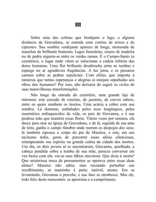 III

      Sobre uma das colinas que bordejam o lago, a alguma
distância de Gravedona, se estende uma cortina de teixos e de
ciprestes. Sua sombra verdejante aparece de longe, misturada de
manchas de brilhante brancura. Lages funerárias, cruzes de madeira
ou de pedra erguem-se entre os verdes ramos. É o Campo-Santo (o
cemitério), o lugar onde vêem se solucionar a cadeia infinita das
dores humanas. Uma flor brilhante desabrocha entre as tumbas e
esparge no ar agradáveis fragrâncias. A luz jorra, e os pássaros
cantam sobre as pedras sepulcrais. Com efeito, que importa à
natureza que tantas esperanças e alegrias aí estejam sepultadas aos
olhos dos humanos? Por isso, não deixaria de seguir os ciclos de
suas maravilhosas transformações.
      Não longe da entrada do cemitério, uma grande laje de
mármore está cercada de roseiras, de jasmins, de cravos rubros,
entre os quais zumbem os insetos. Uma acácia a cobre com sua
sombra. Lá dormem, embalados pelos ecos longínquos, pelos
murmúrios enfraquecidos da vida, os pais de Giovanna, e é sua
piedosa mão que mantém essas flores. Várias vezes por semana, ela
desce para orar na Igreja de Gravedona, e de lá, seguida de sua ama
de leite, ganha o campo fúnebre onde moram os despojos dos seus;
lá também repousa o corpo do pai de Maurice, e este, em seu
taciturno tédio, gosta de percorrer essas aléias silenciosas,
retemperando seu espírito na grande calma da cidade dos mortos.
Um dia, os dois jovens aí se encontraram, Giovanna, ajoelhada, a
cabeça pendida sobre a tumba de sua mãe, parecia conversar em
voz baixa com ela; via-se seus lábios moverem. Que dizia à morta?
Que misteriosa troca de pensamentos se operava entre essas duas
almas? Maurice não sabia, mas receando perturbar seu
recolhimento, se mantinha à parte, imóvel, atento. Em se
levantando, Giovanna o percebe, e sua face se enrubesce. Mas ele,
todo feliz deste reencontro, se aproxima e a cumprimenta.
 
