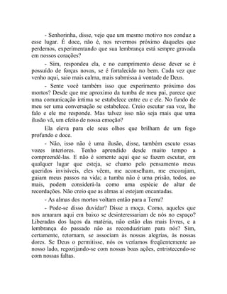 - Senhorinha, disse, vejo que um mesmo motivo nos conduz a
esse lugar. É doce, não é, nos revermos próximo daqueles que
perdemos, experimentando que sua lembrança está sempre gravada
em nossos corações?
      - Sim, respondeu ela, e no cumprimento desse dever se é
possuído de forças novas, se é fortalecido no bem. Cada vez que
venho aqui, saio mais calma, mais submissa à vontade de Deus.
      - Sente você também isso que experimento próximo dos
mortos? Desde que me aproximo da tumba de meu pai, parece que
uma comunicação íntima se estabelece entre eu e ele. No fundo de
meu ser uma conversação se estabelece. Creio escutar sua voz, lhe
falo e ele me responde. Mas talvez isso não seja mais que uma
ilusão vã, um efeito de nossa emoção?
      Ela eleva para ele seus olhos que brilham de um fogo
profundo e doce.
      - Não, isso não é uma ilusão, disse, também escuto essas
vozes interiores. Tenho aprendido desde muito tempo a
compreendê-las. E não é somente aqui que se fazem escutar, em
qualquer lugar que esteja, se chamo pelo pensamento meus
queridos invisíveis, eles vêem, me aconselham, me encorajam,
guiam meus passos na vida; a tumba não é uma prisão, todos, ao
mais, podem considerá-la como uma espécie de altar de
recordações. Não creio que as almas aí estejam encantadas.
      - As almas dos mortos voltam então para a Terra?
      - Pode-se disso duvidar? Disse a moça. Como, aqueles que
nos amaram aqui em baixo se desinteressariam de nós no espaço?
Liberadas dos laços da matéria, não estão elas mais livres, e a
lembrança do passado não as reconduziriam para nós? Sim,
certamente, retornam, se associam às nossas alegrias, às nossas
dores. Se Deus o permitisse, nós os veríamos freqüentemente ao
nosso lado, regozijando-se com nossas boas ações, entristecendo-se
com nossas faltas.
 