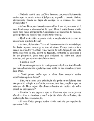- Todavia você é uma católica fervente, ora, o catolicismo não
ensina que na morte a alma é julgada e, segundo o decreto divino,
eternamente fixada ao lugar do castigo ou à morada dos bem
aventurados ?
      - Adoro Deus, obedeço de meu melhor à sua lei, mas esta lei é
uma lei de amor e não uma lei de rigor. Deus é muito bom e muito
justo para punir eternamente. Conhecendo as fraquezas do homem,
como poderia se mostrar tão severo para com ele?
      - Qual será então, segundo você, a sanção do bem e como se
consumiria a justiça divina?
      - A alma, deixando a Terra, vê descerrar-se o véu material que
lhe fazia esquecer sua origem, seus destinos. Compreende então a
ordem do mundo; vê o Bem reinar acima de tudo. Segundo sua vida
tenha sido boa ou má, estéril ou fecunda, conforme ou contrária à
lei do progresso, goza uma paz deliciosa ou sofre um cruel
remorso, até que retome a tarefa inacabada.
      - E como é isso?
      - Retornando para esta terra de provas e de dores, trabalhando
por seu adiantamento, ajudando suas irmãs na sua marcha comum
para Deus.
      - Você pensa então que a alma deve cumprir várias
existências aqui em baixo?
      - Sim, eu o sinto, uma existência não pode ser suficiente para
nos permitir atingir a perfeição; e como, sem isso, explicar que as
crianças de Deus sejam tão dessemelhantes de caráter, de valor
moral, de inteligência?
      - Permita de me espantar que na idade em que tantas jovens
são divertidas e risonhas e você seja tão séria, tão reflexiva, tão
esclarecida das coisas do alto.
      - É sem dúvida porque tenho vivido mais do que aquelas de
quem você fala.
 