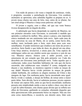 Um ruído de passos e de vozes o impede de continuar, vindo,
à propósito, esconder a perturbação de Giovanna. Um comboio
mortuário se aproxima; uma salmódia lúgubre se prepara no ar. A
jovem moça chama sua ama de leite, mas, antes de se afastar, faz
um sinal amigo à Maurice e lança essas palavras: até logo!
      O jovem a seguiu, com o olhar, até que sua veste branca
tivesse desaparecido no ângulo da aléia.
      A admiração que havia despertado no espírito de Maurice, no
seu primeiro encontro com Giovanna, ia crescendo à medida que
aprendia a conhecê-la melhor. Mas, pouco a pouco, esta impressão
estava mudando em um sentimento todo novo. Após cada uma de
suas conversas na casa de Marta, ele se sentia, como havia dito,
melhor, mais inclinado para o bem, mais doce para com seus
semelhantes. O poder misterioso que irradiava em torno da jovem o
envolvia, fazia fundir o que tinha de duro, de glacial em sua alma.
Uma força atrativa, invencível, o atraia para ela. Uma espécie de
embriaguez subia em seu cérebro assim que escutava o som de sua
voz. Maurice amava. Amava com o ardor juvenil, com o
entusiasmo de um coração que fala pela primeira vez. Cada dia
descobria em Giovanna uma perfeição nova. Todos aqueles que a
conheciam, todos esses humildes habitantes do vale que ela havia
socorrido, não celebravam suas virtudes? E como, malgrado sua
doçura e sua modéstia, se mostrava superior à todas as moças de
sua idade! Maurice havia vivido próximo às moças da grande
cidade lombarda, ele conhecia as alegres meninas de Côme e das
margens do lago. Em nenhuma parte, havia encontrado uma igual.
Havia vivido a vaidade, o desejo de brilhar, de reinar entre a maior
parte delas. Sem dúvida, havia aí sedutoras pessoas, jovens capazes
de tornar um esposo feliz, entre as que havia encontrado; nenhuma
possuía esta simplicidade unida a esse ar nobre e doce, esse não sei
o quê de sobre-humano, esta chama quase divina que se refletia nos
olhos de Giovanna, ganhando os corações, afastando daqueles que
dela aproximavam todo pensamento baixo ou impuro. Não era isso
uma coisa maravilhosa, o escutá-la, aos dezoito anos, falar com
 