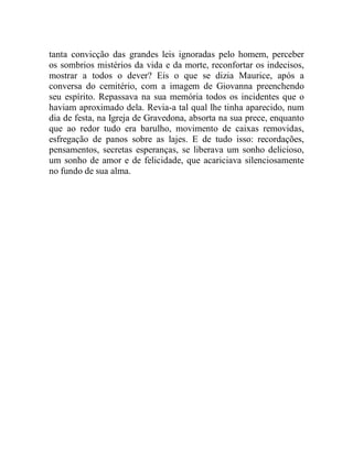 tanta convicção das grandes leis ignoradas pelo homem, perceber
os sombrios mistérios da vida e da morte, reconfortar os indecisos,
mostrar a todos o dever? Eis o que se dizia Maurice, após a
conversa do cemitério, com a imagem de Giovanna preenchendo
seu espírito. Repassava na sua memória todos os incidentes que o
haviam aproximado dela. Revia-a tal qual lhe tinha aparecido, num
dia de festa, na Igreja de Gravedona, absorta na sua prece, enquanto
que ao redor tudo era barulho, movimento de caixas removidas,
esfregação de panos sobre as lajes. E de tudo isso: recordações,
pensamentos, secretas esperanças, se liberava um sonho delicioso,
um sonho de amor e de felicidade, que acariciava silenciosamente
no fundo de sua alma.
 