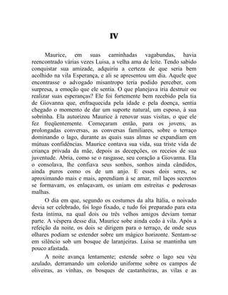 IV

      Maurice, em suas caminhadas vagabundas, havia
reencontrado várias vezes Luisa, a velha ama de leite. Tendo sabido
conquistar sua amizade, adquiriu a certeza de que seria bem
acolhido na vila Esperança, e ali se apresentou um dia. Aquele que
encontrasse o advogado misantropo teria podido perceber, com
surpresa, a emoção que ele sentia. O que planejava iria destruir ou
realizar suas esperanças? Ele foi fortemente bem recebido pela tia
de Giovanna que, enfraquecida pela idade e pela doença, sentia
chegado o momento de dar um suporte natural, um esposo, à sua
sobrinha. Ela autorizou Maurice à renovar suas visitas, o que ele
fez freqüentemente. Começaram então, para os jovens, as
prolongadas conversas, as conversas familiares, sobre o terraço
dominando o lago, durante as quais suas almas se expandiam em
mútuas confidências. Maurice contava sua vida, sua triste vida de
criança privada da mãe, depois as decepções, os receios de sua
juventude. Abria, como se o rasgasse, seu coração a Giovanna. Ela
o consolava, lhe confiava seus sonhos, sonhos ainda cândidos,
ainda puros como os de um anjo. E esses dois seres, se
aproximando mais e mais, aprendiam à se amar, mil laços secretos
se formavam, os enlaçavam, os uniam em estreitas e poderosas
malhas.
      O dia em que, segundo os costumes da alta Itália, o noivado
devia ser celebrado, foi logo fixado, e tudo foi preparado para esta
festa íntima, na qual dois ou três velhos amigos deviam tomar
parte. A véspera desse dia, Maurice sobe ainda cedo à vila. Após a
refeição da noite, os dois se dirigem para o terraço, de onde seus
olhares podiam se estender sobre um mágico horizonte. Sentam-se
em silêncio sob um bosque de laranjeiras. Luisa se mantinha um
pouco afastada.
      A noite avança lentamente; estende sobre o lago seu véu
azulado, derramando um colorido uniforme sobre os campos de
oliveiras, as vinhas, os bosques de castanheiras, as vilas e as
 