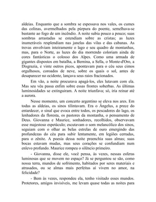 aldeias. Enquanto que a sombra se espessava nos vales, os cumes
das colinas, avermelhados pela púrpura do poente, semelhava-se
bastante ao fogo de um incêndio. A noite subia pouco a pouco; suas
sombras arrastadas se estendiam sobre as cristas; as luzes
inumeráveis resplendiam nas janelas das vilas e das cabanas. As
trevas envolviam inteiramente o lago e seu quadro de montanhas,
mas, para o Norte, as luzes do dia morrendo coloriam ainda de
cores fantásticas o colosso dos Alpes. Como uma armada de
gigantes dispostos em batalha, a Bernina, a Sella, o Monte-d'Oro, a
Disgrazia, e vinte outros picos, apontavam para o céu seus cimos
orgulhosos, coroados de neve, sobre os quais o sol, antes de
desaparecer no ocidente, lançava seus raios fracionados.
      Em vão, a noite procurava apagá-los, eles lutavam com ela.
Mas seu véu passa enfim sobre essas frontes soberbas. As últimas
luminosidades se extinguiram. A noite triunfava; só, iria reinar até
a aurora.
      Nesse momento, um concerto argentino se eleva nos ares. Em
todas as aldeias, os sinos tilintavam. Era o Ângelus, a prece do
entardecer, o sinal que evoca entre todos, os pescadores do lago, os
lenhadores da floresta, os pastores da montanha, o pensamento de
Deus. Giovanna e Maurice, sonhadores, recolhidos, observavam
esse majestoso espetáculo; escutavam o som melancólico dos sinos,
seguiam com o olhar as belas estrelas de ouro emergindo das
profundezas do céu para subir lentamente, em legiões cerradas,
para o zênite. A poesia dessa noite preenchia suas almas; suas
bocas estavam mudas, mas seus corações se confundiam num
enlevo profundo. Maurice rompeu o silêncio primeiro.
      - Giovanna, disse ele, você pensa, às vezes, nessas esferas
luminosas que se movem no espaço? Já se perguntou se são, como
nossa terra, mundos de sofrimento, habitados por seres materiais e
atrasados, ou se almas mais perfeitas aí vivem no amor, na
felicidade?
      - Bem às vezes, respondeu ela, tenho visitado esses mundos.
Protetores, amigos invisíveis, me levam quase todas as noites para
 