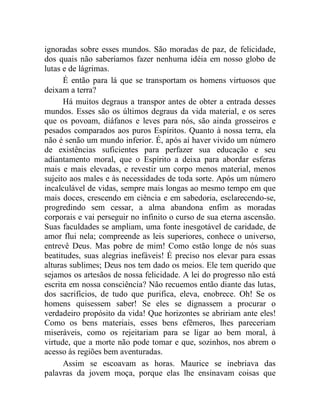 ignoradas sobre esses mundos. São moradas de paz, de felicidade,
dos quais não saberíamos fazer nenhuma idéia em nosso globo de
lutas e de lágrimas.
      É então para lá que se transportam os homens virtuosos que
deixam a terra?
      Há muitos degraus a transpor antes de obter a entrada desses
mundos. Esses são os últimos degraus da vida material, e os seres
que os povoam, diáfanos e leves para nós, são ainda grosseiros e
pesados comparados aos puros Espíritos. Quanto à nossa terra, ela
não é senão um mundo inferior. É, após aí haver vivido um número
de existências suficientes para perfazer sua educação e seu
adiantamento moral, que o Espírito a deixa para abordar esferas
mais e mais elevadas, e revestir um corpo menos material, menos
sujeito aos males e às necessidades de toda sorte. Após um número
incalculável de vidas, sempre mais longas ao mesmo tempo em que
mais doces, crescendo em ciência e em sabedoria, esclarecendo-se,
progredindo sem cessar, a alma abandona enfim as moradas
corporais e vai perseguir no infinito o curso de sua eterna ascensão.
Suas faculdades se ampliam, uma fonte inesgotável de caridade, de
amor flui nela; compreende as leis superiores, conhece o universo,
entrevê Deus. Mas pobre de mim! Como estão longe de nós suas
beatitudes, suas alegrias inefáveis! É preciso nos elevar para essas
alturas sublimes; Deus nos tem dado os meios. Ele tem querido que
sejamos os artesãos de nossa felicidade. A lei do progresso não está
escrita em nossa consciência? Não recuemos então diante das lutas,
dos sacrifícios, de tudo que purifica, eleva, enobrece. Oh! Se os
homens quisessem saber! Se eles se dignassem a procurar o
verdadeiro propósito da vida! Que horizontes se abririam ante eles!
Como os bens materiais, esses bens efêmeros, lhes pareceriam
miseráveis, como os rejeitariam para se ligar ao bem moral, à
virtude, que a morte não pode tomar e que, sozinhos, nos abrem o
acesso às regiões bem aventuradas.
      Assim se escoavam as horas. Maurice se inebriava das
palavras da jovem moça, porque elas lhe ensinavam coisas que
 