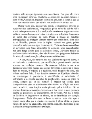 haviam sido sempre ignoradas em seus livros. Era para ele como
uma linguagem seráfica, revelando os mistérios do além-túmulo e,
com efeito, Giovanna, médium inspirada, era, sem o saber, o eco de
uma voz sobre-humana que retinia nas profundezas de seu ser.
      Quase todo dia, passeavam assim, conversando através os
bosquezinhos perfumados, reaquecidos pelos raios do sol da Itália,
acariciados pelo vento, sob o azul profundo do céu. Algumas vezes,
subiam em um barco com Luisa e se deixavam deslizar docemente
ao sabor das correntes do lago. Pouco a pouco os barulhos
enfraquecidos da margem vinham morrer em torno deles. Bem alto,
no ar límpido, grandes aves de rapina voavam em giros; peixes
prateados saltavam na água transparente. Tudo então os convidava
ao devaneio, aos doces desabafos do coração. Mas, reconduzidos
por uma força oculta para os assuntos sérios, Giovanna falava de
preferência da vida futura, das leis divinas, dos progressos infinitos
da alma, de sua depuração pelas provas e sofrimentos.
      - A dor, dizia, tão temida, tão mal conhecida aqui em baixo, é,
na realidade, o ensinamento por excelência, a grande escola onde se
aprende as verdades eternas. Ela somente habitua o ser a se
desapegar dos bens pueris, das coisas terrestres, a apreciar o nada.
Sem as provas, o orgulho e o egoísmo, esses flagelos da alma, não
teriam nenhum freio. É sua função amolecer os Espíritos rebeldes,
os constranger à paciência, à obediência, à submissão. O
sofrimento é o grande cadinho da purificação. Como os grãos na
joeira, sempre daí se sai melhor. É preciso ter sofrido para
compadecer-se com os sofrimentos dos outros. A aflição nos torna
mais sensíveis, nos inspira mais piedade pelos infelizes. Se os
homens fossem esclarecidos, bendiriam a dor como o mais possante
agente de progresso, de crescimento, de elevação. Por ela, a razão
se fortifica, o julgamento se afirma, as enfermidades do coração
desaparecem. Mais alto que os bens terrestres, mais alto que o
prazer, mais alto que a glória, ela mostra à alma aflita, a grande
figura do dever se erguendo, imponente, augusto, iluminado pelas
claridades do fogo que não se extingue.
 