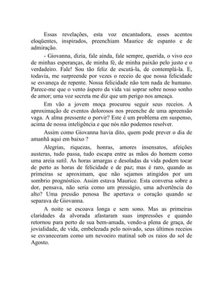 Essas revelações, esta voz encantadora, esses acentos
eloqüentes, inspirados, preenchiam Maurice de espanto e de
admiração.
      - Giovanna, dizia, fale ainda, fale sempre, querida, o vivo eco
de minhas esperanças, de minha fé, de minha paixão pelo justo e o
verdadeiro. Fale! Sou tão feliz de escutá-la, de contemplá-la. E,
todavia, me surpreende por vezes o receio de que nossa felicidade
se esvaneça de repente. Nossa felicidade não tem nada de humano.
Parece-me que o vento áspero da vida vai soprar sobre nosso sonho
de amor; uma voz secreta me diz que um perigo nos ameaça.
      Em vão a jovem moça procurou seguir seus receios. A
aproximação de eventos dolorosos nos preenche de uma apreensão
vaga. A alma pressente o porvir? Este é um problema em suspenso,
acima de nossa inteligência e que nós não podemos resolver.
      Assim como Giovanna havia dito, quem pode prever o dia de
amanhã aqui em baixo ?
      Alegrias, riquezas, honras, amores insensatos, afeições
austeras, tudo passa, tudo escapa entre as mãos do homem como
uma areia sutil. As horas amargas e desoladas da vida podem tocar
de perto as horas de felicidade e de paz; mas é raro, quando as
primeiras se aproximam, que não sejamos atingidos por um
sombrio prognóstico. Assim estava Maurice. Esta conversa sobre a
dor, pensava, não seria como um presságio, uma advertência do
alto? Uma pressão penosa lhe apertava o coração quando se
separava de Giovanna.
      A noite se escoava longa e sem sono. Mas as primeiras
claridades da alvorada afastaram suas impressões e quando
retornou para perto de sua bem-amada, vendo-a plena de graça, de
jovialidade, de vida, embelezada pelo noivado, seus últimos receios
se esvaneceram como um nevoeiro matinal sob os raios do sol de
Agosto.
 