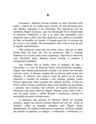 V

      Giovanna e Maurice haviam trocado os anéis benzidos pelo
padre; a época de sua união estava fixada. Os dias passaram para
eles rápidos, entregues à sua felicidade. Eles ignoravam que um
espantoso flagelo avançava, que sua devastação havia despovoado
as planícies lombardas e que o ar puro das montanhas seria
impotente para o deter. Que lhes importava com efeito as novidades
de fora, os barulhos do mundo. O mundo para eles se resumia em
um só ser, o ser amado ! Seu pensamento, não visitava mais do que
as regiões supraterrestres.
      Não sonhavam senão com seu amor, com a vida que se abria
diante deles tão bela, tão rica de promessas. Mas a Vontade
Suprema iria reverter todas essas esperanças. Após haver entrevisto
uma felicidade ideal, Maurice devia retomar a sombria e
desesperante realidade.
      Um violento tifo se abatia sobre as margens do lago e
Gravedona e o vale de Domaso foram sucessivamente atingidos.
Alguns dias tinham penosamente escoado e já muitas das moradas
estavam vazias. A fumaça azulada não se elevava mais acima dos
telhados. O silêncio, esse silêncio cruel da morte ou da perda,
substituía o barulho do trabalho e das canções; grandes cruzes
brancas apareciam sobre as portas das cabanas desertas. A foice da
morte ceifava muitas existências entre essas famílias de pescadores
e artesãos, mal vestidos, mal nutridos, de higiene duvidosa que
ofereciam uma presa fácil ao flagelo. Durante quase todo o dia o
sino da igreja tocava o dobre fúnebre e numerosos cortejos se
encaminhavam para o campo-santo.
      A epidemia não poupou os Menoni. Marta foi atingida
primeiro, depois sua menina tombou doente por sua vez. Todas as
famílias, todas as moradas atingidas pelo flagelo foram
abandonadas. Os médicos eram pouco numerosos. Nenhum cuidado
em atender os parentes, os amigos; o isolamento, o sofrimento e a
 