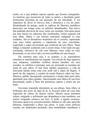 morte, eis o que podiam esperar aqueles que fossem contagiados.
As lamúrias que ressoavam de todas as partes, a desolação geral,
arrancaram Giovanna de sua quietude, de sua felicidade. A voz
imperiosa do dever se elevava nela e dominava a voz do amor.
Desdenhando do perigo, surda às súplicas de Maurice, partilhava
doravante seu tempo entre os infelizes abandonados. Seu noivo,
não podendo desviá-la do risco, imita seu exemplo. Giovanna passa
um mês inteiro na cabeceira dos moribundos; vários expiram sob
seus olhos. Marta e sua menina morreram malgrado os seus
cuidados. Até os derradeiros momentos ela os assistiu, suportando
com uma calma aparente o espetáculo de suas convulsões,
respirando o sopro envenenado que exalavam de seus lábios. Tanta
fadiga e emoções acabaram com a jovem moça. Uma tarde em que,
extenuada, retornava da vila com Maurice, teria caído no solo,
desmaiada, se seu noivo não a tivesse recolhido em seus braços.
      Ela retornou para casa e se acamou, e os assustadores
sintomas se manifestaram em seguida. Um círculo de fogo apertava
suas têmporas; zumbidos insólitos faziam barulhos em seus
ouvidos; os calafrios a tomaram, uma cor arroxeada se estendeu em
torno de seus olhos. O mal fazia rápidos progressos; a vida de
Giovanna fundia como uma cera mole sob o sopro do flagelo. A
partir do dia seguinte, a sombra da morte flutuava sobre sua face.
Maurice, pálido, desesperado, permanecia o tempo todo perto dela,
apertando suas mãos geladas. Aproximando seus lábios de sua boca
descolorada, pedia à Deus lhe permitisse aspirar a morte em um
beijo.
      Giovanna respondia docemente ao seu abraço. Seus olhos, já
brilhantes das luzes do lado de lá, se fixavam sobre ele com uma
expressão de calma, de doçura serena. Mesmo nesse momento
solene, malgrado o sofrimento que despedaçava seus membros, um
sorriso resignado aclarava sua face. À tarde, a agonia começou.
Giovanna agitava-se convulsivamente, debatia-se sob uma opressão
dolorosa, implorando a Deus aos gritos. A essas crises terríveis
sucedia um abatimento profundo, uma imobilidade semelhante à
 