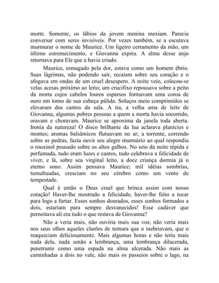 morte. Somente, os lábios da jovem menina mexiam. Parecia
conversar com seres invisíveis. Por vezes também, se a escutava
murmurar o nome de Maurice. Um ligeiro cerramento da mão, um
último estremecimento, e Giovanna expira. A alma desse anjo
retornava para Ele que a havia criado.
      Maurice, esmagado pela dor, estava como um homem ébrio.
Suas lágrimas, não podendo sair, recaiam sobre seu coração e o
afogava em ondas de um cruel desespero. A noite veio, colocou-se
velas acesas próximo ao leito; um crucifixo repousava sobre a peito
da morta cujos cabelos louros esparsos formavam uma coroa de
ouro em torno de sua cabeça pálida. Soluços meio comprimidos se
elevaram dos cantos da sala. A tia, a velha ama de leite de
Giovanna, algumas pobres pessoas a quem a morta havia socorrido,
oravam e choravam. Maurice se aproxima da janela toda aberta.
Ironia da natureza! O disco brilhante da lua aclarava planícies e
montes; aromas balsâmicos flutuavam no ar; a torrente, correndo
sobre as pedras, fazia ouvir seu alegre murmúrio ao qual respondia
o rouxinol pousado sobre os altos galhos. No seio da noite tépida e
perfumada, tudo eram luzes e cantos, tudo celebrava a felicidade de
viver, e lá, sobre seu virginal leito, a doce criança dormia já o
eterno sono. Assim pensava Maurice; mil idéias sombrias,
tumultuadas, cresciam no seu cérebro como um vento de
tempestade.
      Qual é então o Deus cruel que brinca assim com nosso
coração! Haver-lhe mostrado a felicidade, haver-lhe feito a tocar
para logo a furtar. Esses sonhos dourados, esses sonhos formados a
dois, estariam para sempre desvanecidos! Esse cadáver que
pernoitava ali era tudo o que restava de Giovanna?
      Não a veria mais, não ouviria mais sua voz, não veria mais
nos seus olhos aqueles clarões de ternura que o inebriavam, que o
reaqueciam deliciosamente. Mais algumas horas e não teria mais
nada dela, nada senão a lembrança, uma lembrança dilacerada,
penetrante como uma espada na alma ulcerada. Não mais as
caminhadas a dois no vale, não mais os passeios sobre o lago, na
 