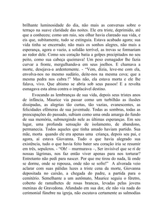 brilhante luminosidade do dia, não mais as conversas sobre o
terraço na suave claridade das noites. Ele era triste, deprimido, até
que a conheceu; como um raio, seu olhar havia clareado sua vida, e
eis que, subitamente, tudo se extinguia. Estava acabado agora; sua
vida tinha se encerrado; não mais os sonhos alegres, não mais a
esperança, agora o vazio, a solidão terrível, as trevas se formariam
ao redor dele. Como seu coração batia a golpes precipitados no seu
peito, como sua cabeça queimava! Um peso esmagador lhe fazia
curvar a fronte, mergulhando-a em seus joelhos. E chamava a
morte, desejava-a ardentemente. - “Vem, dizia, leve-me com ela,
envolva-nos no mesmo sudário, deite-nos na mesma cova; que a
mesma pedra nos cubra !” Mas não, ela estava morta e ele lhe
falava, vivo. Que abismo se abria sob seus passos! E a revolta
esmagava esta alma contra o implacável destino.
      Evocando as lembranças de sua vida, depois seus tristes anos
de infância, Maurice via passar como um turbilhão as ilusões
dissipadas, as alegrias tão curtas, tão vazias, evanescentes, as
felicidades efêmeras de sua juventude. Todas as sombras, todas as
preocupações do passado, subiam como uma onda amarga do fundo
de sua memória, submergindo nele as últimas esperanças. Em seu
lugar, uma profunda sensação de isolamento, de abandono,
permanecia. Todos aqueles que tinha amado haviam partido. Sua
mãe, morta quando ele era apenas uma criança, depois seu pai, e
agora, aí estava Giovanna. Tudo o que havia alegrado sua
existência, tudo o que havia feito bater seu coração iria se resumir
em três, sepulcros. - “Oh! – murmurava –, Ser invisível que se ri de
nossas lágrimas, nos faz então viver apenas para nos torturar?
Entretanto não pedi para nascer. Por que me tirou do nada, lá onde
se dorme, onde se repousa, onde não se sofre!” A alvorada veio
aclarar com suas pálidas luzes a triste cena da morte, Giovanna
depositada no caixão, a chegada do padre, a partida para o
cemitério. Semelhante a um autômato, Maurice seguiu o féretro,
coberto de ramalhetes de rosas brancas, levadas pelas jovens
meninas de Gravedona. Afundado em sua dor, ele não via nada do
cerimonial fúnebre na igreja, não escutava certamente as salmodias
 