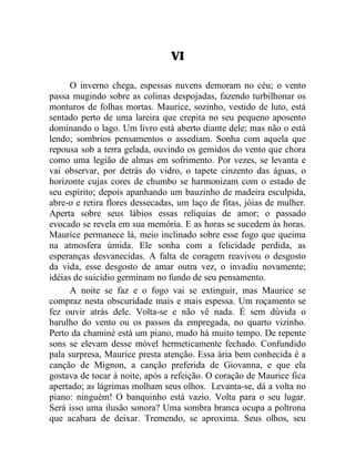 VI

      O inverno chega, espessas nuvens demoram no céu; o vento
passa mugindo sobre as colinas despojadas, fazendo turbilhonar os
monturos de folhas mortas. Maurice, sozinho, vestido de luto, está
sentado perto de uma lareira que crepita no seu pequeno aposento
dominando o lago. Um livro está aberto diante dele; mas não o está
lendo; sombrios pensamentos o assediam. Sonha com aquela que
repousa sob a terra gelada, ouvindo os gemidos do vento que chora
como uma legião de almas em sofrimento. Por vezes, se levanta e
vai observar, por detrás do vidro, o tapete cinzento das águas, o
horizonte cujas cores de chumbo se harmonizam com o estado de
seu espírito; depois apanhando um bauzinho de madeira esculpida,
abre-o e retira flores dessecadas, um laço de fitas, jóias de mulher.
Aperta sobre seus lábios essas relíquias de amor; o passado
evocado se revela em sua memória. E as horas se sucedem às horas.
Maurice permanece lá, meio inclinado sobre esse fogo que queima
na atmosfera úmida. Ele sonha com a felicidade perdida, as
esperanças desvanecidas. A falta de coragem reavivou o desgosto
da vida, esse desgosto de amar outra vez, o invadiu novamente;
idéias de suicídio germinam no fundo de seu pensamento.
      A noite se faz e o fogo vai se extinguir, mas Maurice se
compraz nesta obscuridade mais e mais espessa. Um roçamento se
fez ouvir atrás dele. Volta-se e não vê nada. É sem dúvida o
barulho do vento ou os passos da empregada, no quarto vizinho.
Perto da chaminé está um piano, mudo há muito tempo. De repente
sons se elevam desse móvel hermeticamente fechado. Confundido
pala surpresa, Maurice presta atenção. Essa ária bem conhecida é a
canção de Mignon, a canção preferida de Giovanna, e que ela
gostava de tocar à noite, após a refeição. O coração de Maurice fica
apertado; as lágrimas molham seus olhos. Levanta-se, dá a volta no
piano: ninguém! O banquinho está vazio. Volta para o seu lugar.
Será isso uma ilusão sonora? Uma sombra branca ocupa a poltrona
que acabara de deixar. Tremendo, se aproxima. Seus olhos, seu
 