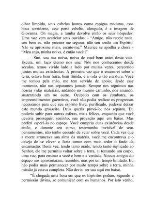 olhar límpido, seus cabelos louros como espigas maduras, essa
boca sorridente, esse porte esbelto, alongado, é a imagem de
Giovanna. Oh magia, a tumba devolve então os seus hóspedes!
Uma voz vem acariciar seus ouvidos: - “Amigo, não receie nada,
sou bem eu, não procure me segurar, não sou senão um Espírito.
Não se aproxime mais, escute-me.” Maurice se ajoelha e chora -
“Meu anjo, minha noiva, é então você ?”
      - Sim, sou sua noiva, noiva de você bem antes desta vida.
Escuta, um laço eterno nos une. Nós nos conhecemos desde
séculos, temos vivido lado a lado por muitas vezes, percorrido
juntos muitas existências. A primeira vez que o encontrei sobre a
terra, estava bem fraca, bem tímida, e a vida então era dura. Você
me tomou pela mão, me tem servido de apoio; desde esse
momento, não nos separamos jamais. Sempre nos seguimos nas
nossas vidas materiais, andando no mesmo caminho, nos amando,
sustentando um ao outro. Ocupado com os combates, os
empreendimentos guerreiros, você não podia realizar os progressos
necessários para que seu espírito livre, purificado, pudesse deixar
este mundo grosseiro. Deus queria prová-lo; nos separou. Eu
poderia subir para outras esferas, mais felizes, enquanto que você
deveria prosseguir, sozinho, sua provação aqui em baixo. Mas
preferi esperá-lo no espaço. Você cumpriu duas existências desde
então, e durante seu curso, testemunha invisível de seus
pensamentos, não tenho cessado de velar sobre você. Cada vez que
a morte arrancava sua alma da matéria, você me encontrava e o
desejo de se elevar o fazia tomar com mais ardor o fardo da
encarnação. Desta vez, tendo tanto orado, tendo tanto suplicado ao
Senhor, ele me permitiu voltar sobre a terra, aí tomando um corpo,
uma voz, para ensinar a você o bem e a verdade. Nossos amigos do
espaço nos aproximaram, reunidos, mas por um tempo limitado. Eu
não podia mais permanecer por muito tempo sobre a terra, minha
missão já estava completa. Não devia ser sua aqui em baixo.
      “É chegada uma hora em que os Espíritos podem, segundo a
permissão divina, se comunicar com os humanos. Por isto venho,
 