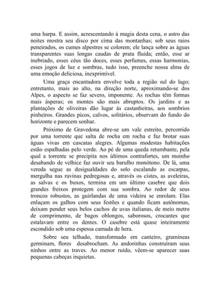 uma harpa. E assim, acrescentando à magia desta cena, o astro das
noites mostra seu disco por cima das montanhas; sob seus raios
peneirados, os cumes alpestres se colorem; ele lança sobre as águas
transparentes suas longas caudas de prata fluida; então, esse ar
inebriado, esses céus tão doces, esses perfumes, essas harmonias,
esses jogos de luz e sombras, tudo isso, preenche nossa alma de
uma emoção deliciosa, inexprimível.
      Uma graça encantadora envolve toda a região sul do lago;
entretanto, mais ao alto, na direção norte, aproximando-se dos
Alpes, o aspecto se faz severo, imponente. As rochas têm formas
mais ásperas; os montes são mais abruptos. Os jardins e as
plantações de oliveiras dão lugar às castanheiras, aos sombrios
pinheiros. Grandes picos, calvos, solitários, observam do fundo do
horizonte e parecem sonhar.
      Próximo de Gravedona abre-se um vale estreito, percorrido
por uma torrente que salta de rocha em rocha e faz brotar suas
águas vivas em cascatas alegres. Algumas modestas habitações
estão espalhadas pelo verde. Ao pé de uma queda retumbante, pela
qual a torrente se precipita nos últimos contrafortes, um moinho
desabando de velhice faz ouvir seu barulho monótono. De lá, uma
vereda segue as desigualdades do solo escalando as escarpas,
mergulha nas ravinas pedregosas e, através os cistes, as aveleiras,
as salvas e os buxos, termina em um último casebre que dois
grandes freixos protegem com sua sombra. Ao redor de seus
troncos robustos, as guirlandas de uma videira se enrolam. Elas
enlaçam os galhos com seus festões e quando ficam autônomas,
deixam pender seus belos cachos de uvas italianas, de meio metro
de comprimento, de bagos oblongos, saborosos, crocantes que
estalavam entre os dentes. O casebre está quase inteiramente
escondido sob uma espessa camada de hera.
      Sobre seu telhado, transformado em canteiro, gramíneas
germinam, flores desabrocham. As andorinhas construíram seus
ninhos entre as traves. Ao menor ruído, vêem-se aparecer suas
pequenas cabeças inquietas.
 