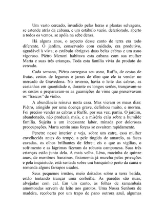 Um vasto cercado, invadido pelas heras e plantas selvagens,
se estende atrás da cabana, e um estábulo vazio, deteriorado, aberto
a todos os ventos, se apóia na sebe densa.
      Há alguns anos, o aspecto desse canto de terra era todo
diferente. O jardim, conservado com cuidado, era produtivo,
agradável à vista; o estábulo abrigava duas belas cabras e um asno
vigoroso. Piétro Menoni habitava esta cabana com sua mulher
Marta e suas três crianças. Toda esta família vivia do produto do
cercado.
      Cada semana, Piétro carregava seu asno, Ruffo, de cestas de
frutas, cestos de legumes e jarras de óleo que ele ia vender no
mercado de Gravedona. No inverno, havia o leite das cabras, as
castanhas em quantidade e, durante os longos serões, trançavam-se
os cestos e preparavam-se as guarnições de vime que preservavam
os “frascos” de vinho.
      A abundância reinava nesta casa. Mas vieram os maus dias:
Piétro, atingido por uma doença grave, definhou muito, e morreu.
Foi preciso vender as cabras e Ruffo, por sua vez, partiu. O jardim,
abandonado, não produzia mais, e a miséria caiu sobre a humilde
família. Sujeita a um incessante labor, minada por dolorosas
preocupações, Marta sentiu suas forças se esvaírem rapidamente.
      Penetre nesse interior e veja, sobre um catre, essa mulher
envelhecida antes do tempo, a pele tingida de amarelo, as faces
cavadas, os olhos brilhantes de febre ; eis o que as vigílias, o
sofrimento e as lágrimas fizeram da robusta camponesa. Suas três
crianças estão junto dela. A mais velha, Léna, mocinha de quinze
anos, de membros franzinos, fisionomia já murcha pelas privações
e pela inquietude, está sentada sobre um banquinho perto da cama e
remenda alguns farrapos usados.
      Seus pequenos irmãos, meio deitados sobre a terra batida,
estão tentando trançar uma corbeille. As paredes são nuas,
alvejadas com cal. Em um canto, as folhas de samambaia
amontoadas servem de leito aos garotos. Uma Nossa Senhora de
madeira, recoberta por um trapo de pano outrora azul, algumas
 