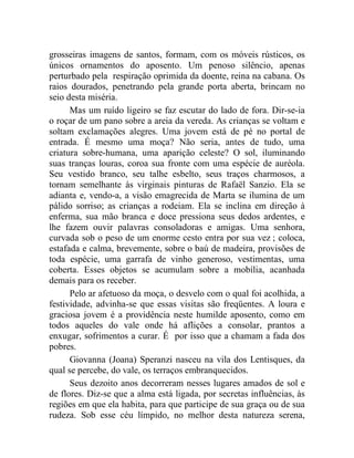 grosseiras imagens de santos, formam, com os móveis rústicos, os
únicos ornamentos do aposento. Um penoso silêncio, apenas
perturbado pela respiração oprimida da doente, reina na cabana. Os
raios dourados, penetrando pela grande porta aberta, brincam no
seio desta miséria.
      Mas um ruído ligeiro se faz escutar do lado de fora. Dir-se-ia
o roçar de um pano sobre a areia da vereda. As crianças se voltam e
soltam exclamações alegres. Uma jovem está de pé no portal de
entrada. É mesmo uma moça? Não seria, antes de tudo, uma
criatura sobre-humana, uma aparição celeste? O sol, iluminando
suas tranças louras, coroa sua fronte com uma espécie de auréola.
Seu vestido branco, seu talhe esbelto, seus traços charmosos, a
tornam semelhante às virginais pinturas de Rafaël Sanzio. Ela se
adianta e, vendo-a, a visão emagrecida de Marta se ilumina de um
pálido sorriso; as crianças a rodeiam. Ela se inclina em direção à
enferma, sua mão branca e doce pressiona seus dedos ardentes, e
lhe fazem ouvir palavras consoladoras e amigas. Uma senhora,
curvada sob o peso de um enorme cesto entra por sua vez ; coloca,
estafada e calma, brevemente, sobre o baú de madeira, provisões de
toda espécie, uma garrafa de vinho generoso, vestimentas, uma
coberta. Esses objetos se acumulam sobre a mobília, acanhada
demais para os receber.
      Pelo ar afetuoso da moça, o desvelo com o qual foi acolhida, a
festividade, advinha-se que essas visitas são freqüentes. A loura e
graciosa jovem é a providência neste humilde aposento, como em
todos aqueles do vale onde há aflições a consolar, prantos a
enxugar, sofrimentos a curar. É por isso que a chamam a fada dos
pobres.
      Giovanna (Joana) Speranzi nasceu na vila dos Lentisques, da
qual se percebe, do vale, os terraços embranquecidos.
      Seus dezoito anos decorreram nesses lugares amados de sol e
de flores. Diz-se que a alma está ligada, por secretas influências, às
regiões em que ela habita, para que participe de sua graça ou de sua
rudeza. Sob esse céu límpido, no melhor desta natureza serena,
 