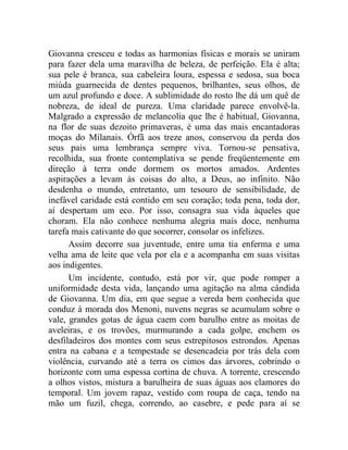 Giovanna cresceu e todas as harmonias físicas e morais se uniram
para fazer dela uma maravilha de beleza, de perfeição. Ela é alta;
sua pele é branca, sua cabeleira loura, espessa e sedosa, sua boca
miúda guarnecida de dentes pequenos, brilhantes, seus olhos, de
um azul profundo e doce. A sublimidade do rosto lhe dá um quê de
nobreza, de ideal de pureza. Uma claridade parece envolvê-la.
Malgrado a expressão de melancolia que lhe é habitual, Giovanna,
na flor de suas dezoito primaveras, é uma das mais encantadoras
moças do Milanais. Órfã aos treze anos, conservou da perda dos
seus pais uma lembrança sempre viva. Tornou-se pensativa,
recolhida, sua fronte contemplativa se pende freqüentemente em
direção à terra onde dormem os mortos amados. Ardentes
aspirações a levam às coisas do alto, a Deus, ao infinito. Não
desdenha o mundo, entretanto, um tesouro de sensibilidade, de
inefável caridade está contido em seu coração; toda pena, toda dor,
aí despertam um eco. Por isso, consagra sua vida àqueles que
choram. Ela não conhece nenhuma alegria mais doce, nenhuma
tarefa mais cativante do que socorrer, consolar os infelizes.
      Assim decorre sua juventude, entre uma tia enferma e uma
velha ama de leite que vela por ela e a acompanha em suas visitas
aos indigentes.
      Um incidente, contudo, está por vir, que pode romper a
uniformidade desta vida, lançando uma agitação na alma cândida
de Giovanna. Um dia, em que segue a vereda bem conhecida que
conduz à morada dos Menoni, nuvens negras se acumulam sobre o
vale, grandes gotas de água caem com barulho entre as moitas de
aveleiras, e os trovões, murmurando a cada golpe, enchem os
desfiladeiros dos montes com seus estrepitosos estrondos. Apenas
entra na cabana e a tempestade se desencadeia por trás dela com
violência, curvando até a terra os cimos das árvores, cobrindo o
horizonte com uma espessa cortina de chuva. A torrente, crescendo
a olhos vistos, mistura a barulheira de suas águas aos clamores do
temporal. Um jovem rapaz, vestido com roupa de caça, tendo na
mão um fuzil, chega, correndo, ao casebre, e pede para aí se
 
