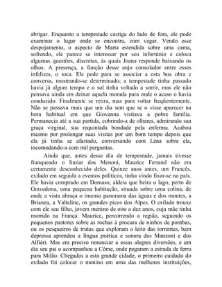 abrigar. Enquanto a tempestade castiga do lado de fora, ele pode
examinar o lugar onde se encontra, com vagar. Vendo esse
despojamento, o aspecto de Marta estendida sobre uma cama,
sofrendo, ele parece se interessar por seu infortúnio e coloca
algumas questões, discretas, às quais Joana responde baixando os
olhos. A presença, a função desse anjo consolador entre esses
infelizes, o toca. Ele pede para se associar a esta boa obra e
conversa, mostrando-se determinado; a tempestade tinha passado
havia já algum tempo e o sol tinha voltado a sorrir, mas ele não
pensava ainda em deixar aquela morada para onde o acaso o havia
conduzido. Finalmente se retira, mas para voltar freqüentemente.
Não se passava mais que um dia sem que se o visse aparecer na
hora habitual em que Giovanna visitava a pobre família.
Permanecia até a sua partida, cobrindo-a de olhares, admirando sua
graça virginal, sua requintada bondade pela enferma. Acabou
mesmo por prolongar suas visitas por um bom tempo depois que
ela já tinha se afastado, conversando com Léna sobre ela,
incomodando-a com mil perguntas.
      Ainda que, antes desse dia de tempestade, jamais tivesse
franqueado o limiar dos Menoni, Maurice Ferrand não era
certamente desconhecido deles. Quinze anos antes, um Francês,
exilado em seguida a eventos políticos, tinha vindo fixar-se no país.
Ele havia comprado em Domaso, aldeia que beira o lago, perto de
Gravedona, uma pequena habitação, situada sobre uma colina, de
onde a vista abraça o imenso panorama das águas e dos montes, a
Brianza, a Valteline, os grandes picos dos Alpes. O exilado trouxe
com ele seu filho, jovem menino de oito a dez anos, cuja mãe tinha
morrido na França. Maurice, percorrendo a região, seguindo os
pequenos pastores sobre as rochas à procura de ninhos de pombas,
ou os pesqueiros de trutas que exploram o leito das torrentes, bem
depressa aprendeu a língua poética e sonora dos Manzoni e dos
Alfiéri. Mas era preciso renunciar a essas alegres diversões, e um
dia seu pai o acompanhou a Côme, onde pegaram a estrada de ferro
para Milão. Chegados a esta grande cidade, o primeiro cuidado do
exilado foi colocar o menino em uma das melhores instituições,
 