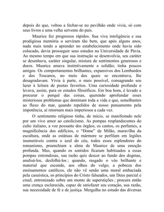 depois do que, voltou a fechar-se no pavilhão onde vivia, só com
seus livros e uma velha servente do país.
      Maurice fez progressos rápidos. Sua viva inteligência e sua
prodigiosa memória o serviram tão bem, que após alguns anos,
nada mais tendo a aprender no estabelecimento onde havia sido
colocado, devia prosseguir seus estudos na Universidade de Pávia.
Ao mesmo tempo em que sua instrução se desenvolvia, seu caráter
se desenhava, caráter singular, mistura de sentimentos generosos e
duros. Maurice amava instintivamente a solidão; tinha poucos
amigos. Os comportamentos brilhantes, expansivos dos Lombardos
e dos Toscanos, no meio dos quais se encontrava, lhe
desagradavam. Vivia à parte, o mais possível, consagrando seu
lazer à leitura de poetas favoritos. Uma curiosidade profunda o
levava, assim, para os estudos filosóficos. Em boa hora, é levado a
procurar o porquê das coisas, querendo aprofundar esses
misteriosos problemas que dominam toda a vida e que, semelhantes
ao fluxo do mar, quando repelidos de nosso pensamento pela
impotência, aí retornam mais imperiosos a cada vez.
      O sentimento religioso tinha, de início, se manifestado nele
por um vivo amor ao catolicismo. As pompas resplandecentes do
culto italiano, a voz possante dos órgãos, os cantos, os perfumes, a
magnificência dos edifícios, o “Dome” de Milão, maravilha da
escultura, onde as estátuas de mármore se perfilam em legiões
inumeráveis contra o azul do céu, todos esses esplendores do
romanismo, preenchiam a alma de Maurice de uma emoção
profunda. Mas, quando os sentidos ficaram habituados a essas
pompas estrondosas, sua razão quis descer ao fundo dos dogmas,
analisá-los, desfolhá-los ; quando, rasgado o véu brilhante e
material que esconde, aos olhos do vulgo, a pobreza dos
ensinamentos católicos, ele não vê senão uma moral embaciada
pela casuística, os princípios do Cristo falseados, um Deus parcial e
cruel, entronizado sobre um monte de superstições ; procura então
uma crença esclarecida, capaz de satisfazer seu coração, sua razão,
sua necessidade de fé e de justiça. Mergulha no estudo das diversas
 