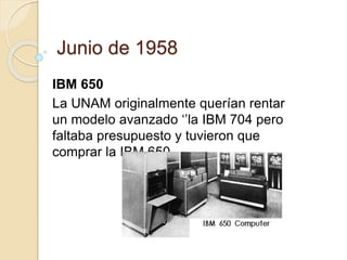 Junio de 1958 
IBM 650 
La UNAM originalmente querían rentar 
un modelo avanzado ‘’la IBM 704 pero 
faltaba presupuesto y tuvieron que 
comprar la IBM 650 . 
 