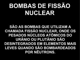 BOMBAS DE FISSÃO NUCLEAR SÃO AS BOMBAS QUE UTILIZAM A CHAMADA FISSÃO NUCLEAR, ONDE OS PESADOS NÚCLEOS ATÔMICOS DO URÂNIO OU PLUTÂNIO SÃO DESINTEGRADOS EM ELEMENTOS MAIS LEVES QUANDO SÃO BOMBARDEADOS POR NÊUTRONS. 