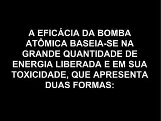 A EFICÁCIA DA BOMBA ATÔMICA BASEIA-SE NA GRANDE QUANTIDADE DE ENERGIA LIBERADA E EM SUA TOXICIDADE, QUE APRESENTA DUAS FORMAS: 