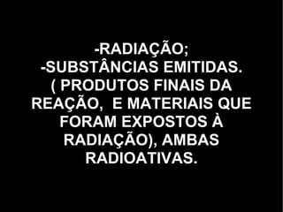 -RADIAÇÃO; -SUBSTÂNCIAS EMITIDAS. ( PRODUTOS FINAIS DA REAÇÃO,  E MATERIAIS QUE FORAM EXPOSTOS À RADIAÇÃO), AMBAS RADIOATIVAS. 