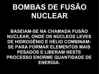 BOMBAS DE FUSÃO NUCLEAR BASEIAM-SE NA CHAMADA FUSÃO NUCLEAR, ONDE OS NÚCLEOS LEVES DE HIDROGÊNIO E HÉLIO COMBINAM-SE PARA FORMAR ELEMENTOS MAIS PESADOS E LIBERAM NESTE PROCESSO ENORME QUANTIDADE DE ENERGIA. 