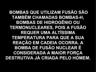 BOMBAS QUE UTILIZAM FUSÃO SÃO TAMBÉM CHAMADAS BOMBAS-H, BOMBAS DE HIDROGÊNIO OU TERMONUCLEARES, POIS A FUSÃO REQUER UMA ALTÍSSIMA TEMPERATURA PARA QUE A SUA REAÇÃO EM CADEIA OCORRA. A BOMBA DE FUSÃO NUCLEAR É CONSIDERADA A MAIOR FORÇA DESTRUTIVA JÁ CRIADA PELO HOMEM. 