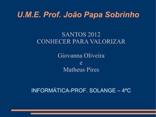 U.M.E. Prof. João Papa Sobrinho

           SANTOS 2012
     CONHECER PARA VALORIZAR

           Giovanna Oliveira
                  e
             Matheus Pires


   INFORMÁTICA-PROF. SOLANGE – 4ºC
 