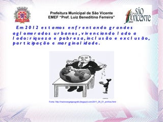 Prefeitura Municipal de São Vicente
                       EMEF “Pref. Luiz Beneditino Ferreira”

      E m 2 0 1 2 e s t a mo s e n f r e n t a n d o g r a n d e s
    a g l o me r a d o s u r b a n o s , v iv e n c ia n d o l a d o a
    l a d o : r iq u e z a e p o b r e z a , in c l u s ã o e e x c l u s ã o ,
    p a r t ic ip a ç ã o e ma r g in a l id a d e .




                       Fonte: http://mariorangelgeografo.blogspot.com/2011_05_01_archive.html
 