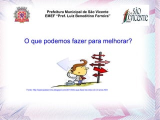 Prefeitura Municipal de São Vicente
                        EMEF “Pref. Luiz Beneditino Ferreira”



 

    O que podemos fazer para melhorar?




    Fonte: http://opsicopataon-line.blogspot.com/2011/04/o-que-fazer-da-vida-vol-ii-4-anos.html
 