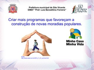 Prefeitura municipal de São Vicente
                  EMEF “Pref. Luiz Beneditino Ferreira”



Criar mais programas que favoreçam a
 construção de novas moradias populares.




       Fonte:
       http://www.caeal.com.br/2010_11_01_archive.html
 