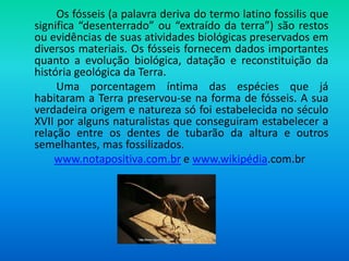 Os fósseis (a palavra deriva do termo latino fossilis que
significa “desenterrado” ou “extraído da terra”) são restos
ou evidências de suas atividades biológicas preservados em
diversos materiais. Os fósseis fornecem dados importantes
quanto a evolução biológica, datação e reconstituição da
história geológica da Terra.
Uma porcentagem íntima das espécies que já
habitaram a Terra preservou-se na forma de fósseis. A sua
verdadeira origem e natureza só foi estabelecida no século
XVII por alguns naturalistas que conseguiram estabelecer a
relação entre os dentes de tubarão da altura e outros
semelhantes, mas fossilizados.
www.notapositiva.com.br e www.wikipédia.com.br
 