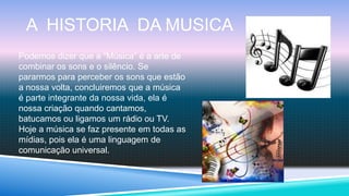 A HISTORIA DA MUSICA
Podemos dizer que a “Música” é a arte de
combinar os sons e o silêncio. Se
pararmos para perceber os sons que estão
a nossa volta, concluiremos que a música
é parte integrante da nossa vida, ela é
nossa criação quando cantamos,
batucamos ou ligamos um rádio ou TV.
Hoje a música se faz presente em todas as
mídias, pois ela é uma linguagem de
comunicação universal.
 