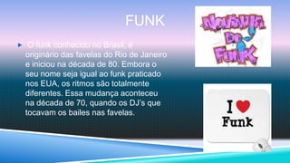 FUNK
 O funk conhecido no Brasil, é
  originário das favelas do Rio de Janeiro
  e iniciou na década de 80. Embora o
  seu nome seja igual ao funk praticado
  nos EUA, os ritmos são totalmente
  diferentes. Essa mudança aconteceu
  na década de 70, quando os DJ’s que
  tocavam os bailes nas favelas.
 
