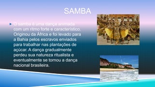 SAMBA
 O samba é uma dança animada
  com um ritmo forte e característico.
  Originou da África e foi levado para
  a Bahia pelos escravos enviados
  para trabalhar nas plantações de
  açúcar. A dança gradualmente
  perdeu sua natureza ritualista e
  eventualmente se tornou a dança
  nacional brasileira.
 