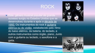 ROCK
 Este gênero musical popular de grande
  sucesso surgiu no Estados Unidos que se
  desenvolveu durante e após a década de
  1950. Os instrumentos do rock é guitarra
  elétrica ou do violão, estabelecido pelo ritmo
  do baixo elétrico, da bateria, do teclado, e
  outros instrumentos como órgão, piano, Junto
  com a guitarra ou teclado, o saxofone e a
  gaita.
 