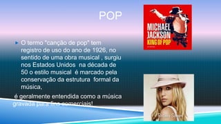 POP

 O termo "canção de pop" tem
  registro de uso do ano de 1926, no
  sentido de uma obra musical , surgiu
  nos Estados Unidos na década de
  50 o estilo musical é marcado pela
  conservação da estrutura formal da
  música,
é geralmente entendida como a música
gravada para fins comerciais!
 