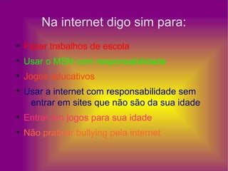 Na internet digo sim para:
●
Fazer trabalhos de escola
●
Usar o MSN com responsabilidade
●
Jogos educativos
●
Usar a internet com responsabilidade sem
entrar em sites que não são da sua idade
●
Entrar em jogos para sua idade
●
Não praticar bullying pela internet
 